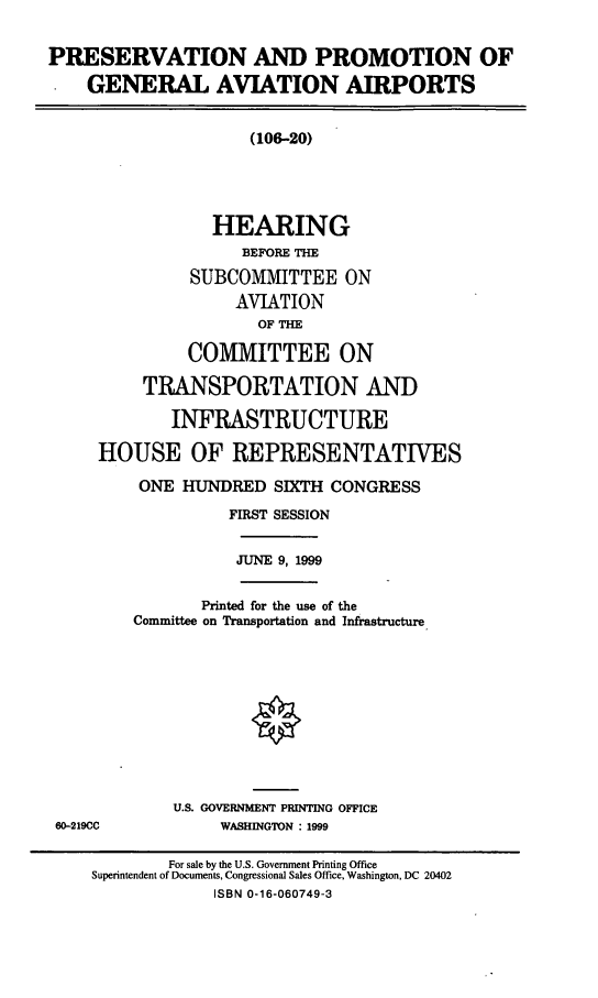 handle is hein.cbhear/ppgava0001 and id is 1 raw text is: PRESERVATION AND PROMOTION OF
GENERAL AVIATION AIRPORTS
(106-20)
HEARING
BEFORE THE
SUBCOMMITTEE ON
AVIATION
OF THE
COMMITTEE ON
TRANSPORTATION AND
INFRASTRUCTURE
HOUSE OF REPRESENTATIVES
ONE HUNDRED SIXTH CONGRESS
FIRST SESSION
JUNE 9, 1999
Printed for the use of the
Committee on Transportation and Infrastructure
U.S. GOVERNMENT PRINTING OFFICE
60-219CC             WASHINGTON : 1999
For sale by the U.S. Government Printing Office
Superintendent of Documents, Congressional Sales Office, Washington, DC 20402
ISBN 0-16-060749-3


