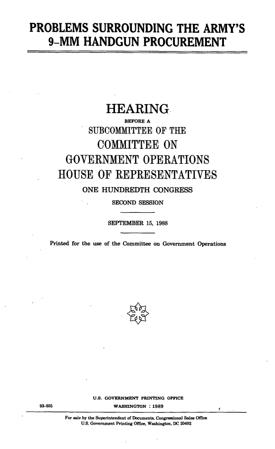 handle is hein.cbhear/prbsrr0001 and id is 1 raw text is: PROBLEMS SURROUNDING THE ARMY'S
9-MM HANDGUN PROCUREMENT

HEARING
BEFORE A
SUBCOMMITTEE OF THE
COMMITTEE ON
GOVERNMENT OPERATIONS
HOUSE OF REPRESENTATIVES
ONE HUNDREDTH CONGRESS
SECOND SESSION
SEPTEMBER 15, 1988
Printed for the use of the Committee on Government Operations

U.S. GOVERNMENT PRINTING OFFICE
WASHINGTON :1989

93-805

For sale by the Superintendent of Documents, Congressional Sales Office
U.S. Government Printing Office, Washington, DC 20402

I


