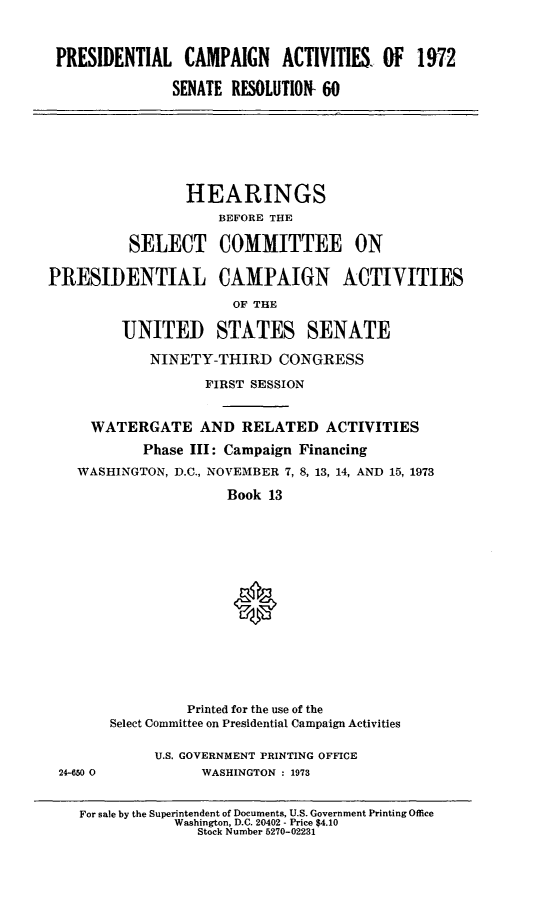 handle is hein.cbhear/prcmpanac0001 and id is 1 raw text is: 



PRESIDENTIAL CAMPAIGN ACTIVITIES. OF 1972

              SENATE RESOLUTION- 60


                 HEARINGS
                     BEFORE THE

          SELECT COMMITTEE ON

PRESIDENTIAL CAMPAIGN ACTIYITIES

                      OF THE

         UNITED STATES SENATE

            NINETY-THIRD CONGRESS

                   FIRST SESSION


     WATERGATE AND RELATED ACTIVITIES
           Phase III: Campaign Financing

   WASHINGTON, D.C., NOVEMBER 7, 8, 13, 14, AND 15, 1973

                      Book 13
















                 Printed for the use of the
       Select Committee on Presidential Campaign Activities

             U.S. GOVERNMENT PRINTING OFFICE
 24-650 0          WASHINGTON : 1973


    For sale by the Superintendent of Documents, U.S. Government Printing Office
               Washington, D.C. 20402 - Price $4.10
                  Stock Number 5270-02231



