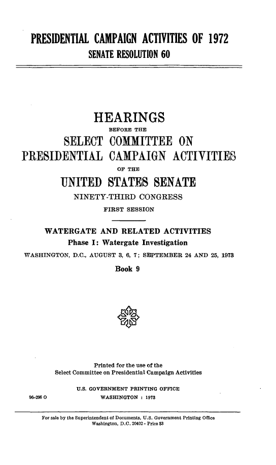 handle is hein.cbhear/prcmpnac0001 and id is 1 raw text is: 



  PRESIDENTIAL CAMPAIGN ACTIVITIES OF 1972

                SENATE RESOLUTION 60







                HEARINGS
                     BEFORE THE

          SELECT COMMITTEE ON

PRESIDENTIAL CAMPAIGN ACTIVITIES
                       OF THE

         UNITED STATES SENATE

            NINETY-THIRD CONGRESS
                   FIRST SESSION


     WATERGATE AND RELATED ACTIVITIES
           Phase I: Watergate Investigation
 WASHINGTON, D.C., AUGUST 3, 6, 7; SEPTEMBER 24 AND 25, 1973

                      Book 9












                 Printed for the use of the
        Select Committee on Presidential Campaign Activities

             U.S. GOVERNMENT PRINTING OFFICE
  96-2960          WASHINGTON : 1973


     For sale by the Superintendent of Documents, U.S. Government Printing Office
                 Washington, D.C. 20402 - Price $3


