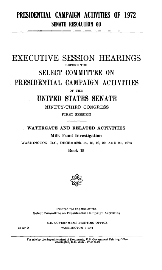 handle is hein.cbhear/prcmpnact0001 and id is 1 raw text is: 


  PRESIDENTIAL CAMPAIGN ACTIVITIES OF 1972

               SENATE RESOLUTION 60







EXECUTIVE SESSION HEARINGS
                     BEFORE THE

          SELECT COMMITTEE ON

 PRESIDENTIAL CAMPAIGN             ACTIVITIES
                       OF THE

          UNITED STATES SENATE
             NINETY-THIRD CONGRESS
                   FIRST SESSION


      WATERGATE AND RELATED ACTIVITIES
               Milk Fund Investigation
    WASHINGTON, D.C., DECEMBER 14, 18, 19, 20, AND 21, 1973

                      Book 15












                 Printed for the use of the
        Select Committee on Presidential Campaign Activities

              U.S. GOVERNMENT PRINTING OFFICE
  30-337 0         WASHINGTON : 1974


For sale by the Superintendent of Documents, U.S. Government Printing Office
           Washington, D.C. 20402 - Price $3.90


