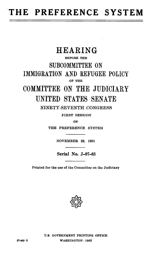 handle is hein.cbhear/prfrncsys0001 and id is 1 raw text is: ï»¿THE PREFERENCE SYSTEM
HEARING
BEFORE THE
SUBCOMMITTEE ON
IMMIGRATION AND REFUGEE POLICY
OF THE
COMMITTEE ON THE JUDICIARY
UNITED STATES SENATE
NINETY-SEVENTH CONGRESS
FIRST SESSION
ON
THE PREFERENCE SYSTEM
NOVEMBER 23, 1981
Serial No. J-97-83
Printed for the use of the Committee on the Judiciary
U.S. GOVERNMENT PRINTING OFFICE
97-843 0      WASHINGTON: 1982



