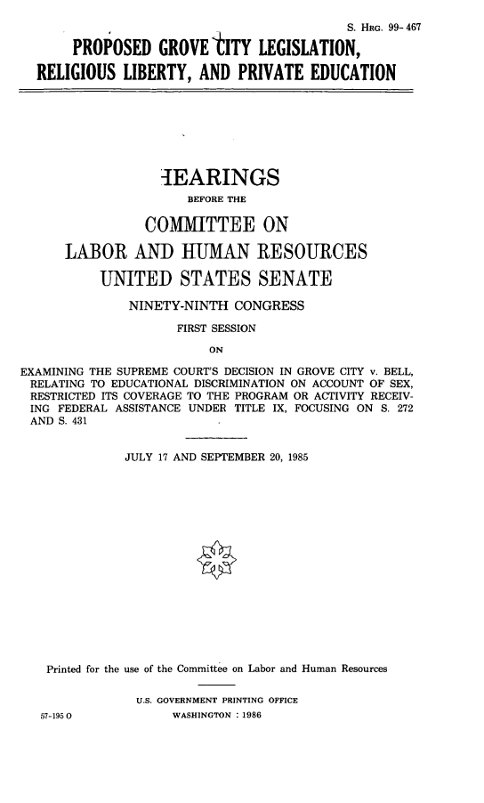 handle is hein.cbhear/prgclrel0001 and id is 1 raw text is: 
                                         S. HRG. 99- 467

     PROPOSED   GROVE  tITY  LEGISLATION,

RELIGIOUS  LIBERTY,  AND   PRIVATE  EDUCATION


                   1EARINGS
                      BEFORE THE

                 COMMITTEE ON

      LABOR AND HUMAN RESOURCES

           UNITED STATES SENATE

              NINETY-NINTH  CONGRESS

                     FIRST SESSION

                         ON

EXAMINING THE SUPREME COURT'S DECISION IN GROVE CITY v. BELL,
RELATING TO EDUCATIONAL DISCRIMINATION ON ACCOUNT OF SEX,
RESTRICTED ITS COVERAGE TO THE PROGRAM OR ACTIVITY RECEIV-
ING  FEDERAL ASSISTANCE UNDER TITLE IX, FOCUSING ON S. 272
AND  S. 431


              JULY 17 AND SEPTEMBER 20, 1985

















   Printed for the use of the Committee on Labor and Human Resources

               U.S. GOVERNMENT PRINTING OFFICE
   57-195 0         WASHINGTON : 1986


