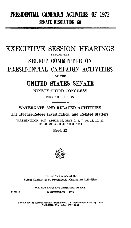 handle is hein.cbhear/prlcmpnac0001 and id is 1 raw text is: 


  PREIENTIAL CAMPAIGN ACTIVITIES OF 1972

                SENATE RESOLUTION 60






EXECUTIVE SESSION HEARINGS
                     BEFORE THE

           SELECT COMMITTEE ON

 PRESIDENTIAL CAMPAIGN ACTIVITIES
                       OF THE

          UNITED STATES SENATE

             NINETY-THIRD CONGRESS
                   SECOND SESSION


      WATERGATE AND RELATED ACTIVITIES
   The Hughes-Rebozo Investigation, and Related Matters
     WASHINGTON, D.C., APRIL 29, MAY 2, 5, 7, 10, 13, 15, 17,
               22, 28, 29, AND JUNE 6, 1974

                      Book 23





                      0






                  Printed for the use of the
         Select Committee on Presidential Campaign Activities

              U.S. GOVERNMENT PRINTING OFFICE
   31-889 0        WASHINGTON : 1974


For sale by the Superintendent of Documents, U.S. Government Printing Office
           Washington, D.C. 20402 - Price $3.85


