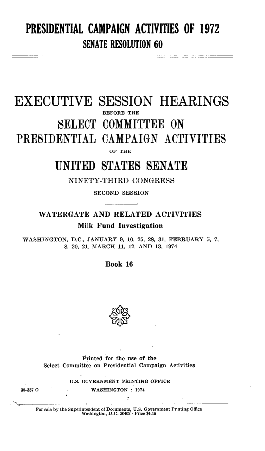 handle is hein.cbhear/prntlcmp0001 and id is 1 raw text is: 



   PRESIDENTIAL CAMPAIGN ACTIVITIES OF 1972

                SENATE RESOLUTION 60








EXECUTIVE SESSION HEARINGS
                     BEFORE THE

          SELECT COMMITTEE ON

PRESIDENTIAL CAMPAIGN ACTIVITIES
                      OF THE

         UNITED STATES SENATE

             NINETY-THIRD CONGRESS

                   SECOND SESSION


      WATERGATE AND RELATED ACTIVITIES
               Milk Fund Investigation

  WASHINGTON, D.C., JANUARY 9, 10, 25, 28, 31, FEBRUARY 5, 7,
            8, 20, 21, MARCH 11, 12, AND 13, 1974


                      Book 16














                Printed for the use of the
       Select Committee on Presidential Campaign Activities

             U.S. GOVERNMENT PRINTING OFFICE
 30-337 0         WASHINGTON 1974


     For sale by the Superintendent of Documents, U.S. Government Printing Office
                Washington, D.C. 20402 - Price $4.15


