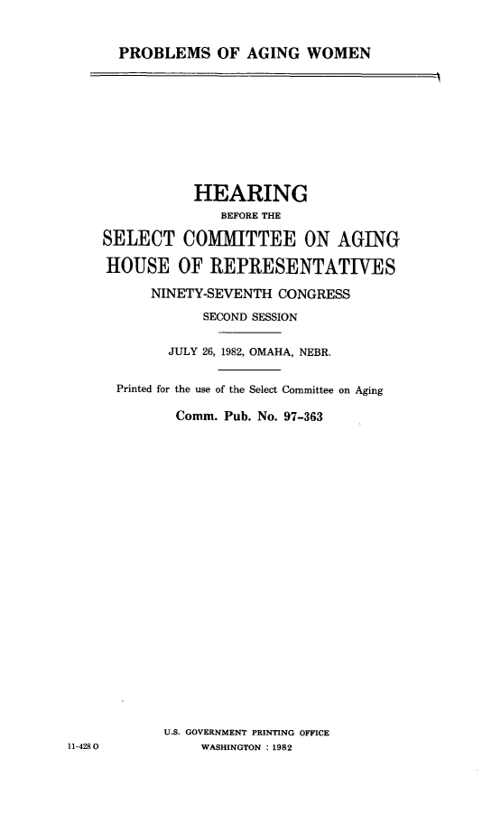 handle is hein.cbhear/probagiwo0001 and id is 1 raw text is: 


PROBLEMS OF AGING WOMEN


               HEARING
                  BEFORE THE

    SELECT COMMITTEE ON AGING

    HOUSE OF REPRESENTATIVES

          NINETY-SEVENTH CONGRESS
                SECOND SESSION

            JULY 26, 1982, OMAHA, NEBR.


      Printed for the use of the Select Committee on Aging

             Comm. Pub. No. 97-363























             U.S. GOVERNMENT PRINTING OFFICE
11-4280         WASHINGTON :1982


