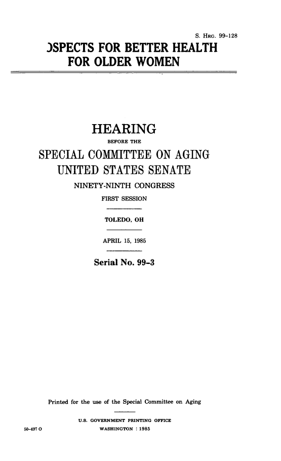 handle is hein.cbhear/probtheolw0001 and id is 1 raw text is: 



                               S. HRG. 99-128

)SPECTS FOR BETTER HEALTH

    FOR OLDER WOMEN


              HEARING
                  BEFORE THE

   SPECIAL COMMITTEE ON AGING

       UNITED STATES SENATE

          NINETY-NINTH CONGRESS

                FIRST SESSION


                TOLEDO, Oi


                APRIL 15, 1985


                Serial No. 99-3



















     Printed for the use of the Special Committee on Aging

           U.S. GOVERNMENT PRINTING OFFICE
50-497 0        WASHINGTON : 1985


