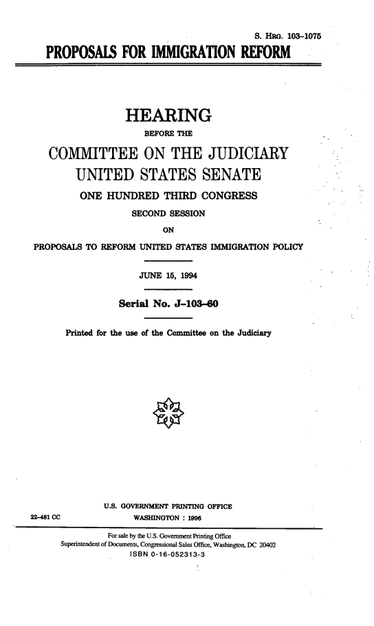handle is hein.cbhear/proimgfm0001 and id is 1 raw text is: 


                                           S. HRG. 103-1075

   PROPOSALS FOR IMMIGRATION REFORM






                  HEARING
                      BEFORE THE

    COMMITTEE ON THE JUDICIARY

         UNITED STATES SENATE

         ONE HUNDRED THIRD CONGRESS

                    SECOND SESSION
                          ON

 PROPOSALS TO REFORM UNITED STATES IMMIGRATION POLICY


                     JUNE 15, 1994


                 Serial No. J-103-60


       Printed for the use of the Committee on the Judiciary

















              U.S. GOVERNMENT PRINTING OFFICE
22-481 CC           WASHINGTON : 1996

               For sale by the U.S. Government Printing Office
      Superintendent of Documents, Congressional Sales Office, Washington, DC 20402
                   ISBN 0-16-052313-3


