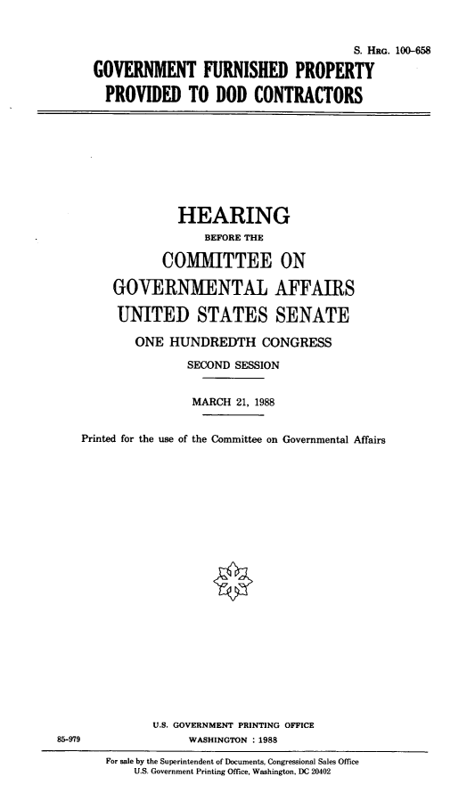 handle is hein.cbhear/propdod0001 and id is 1 raw text is: S. HaG. 100-658
GOVERNMENT FURNISHED PROPERTY
PROVIDED TO DOD CONTRACTORS

HEARING
BEFORE THE
COMMITTEE ON
GOVERNMENTAL AFFAIRS
UNITED STATES SENATE
ONE HUNDREDTH CONGRESS
SECOND SESSION
MARCH 21, 1988
Printed for the use of the Committee on Governmental Affairs

U.S. GOVERNMENT PRINTING OFFICE
WASHINGTON : 1988

For sale by the Superintendent of Documents, Congressional Sales Office
U.S. Government Printing Office, Washington, DC 20402

85-979


