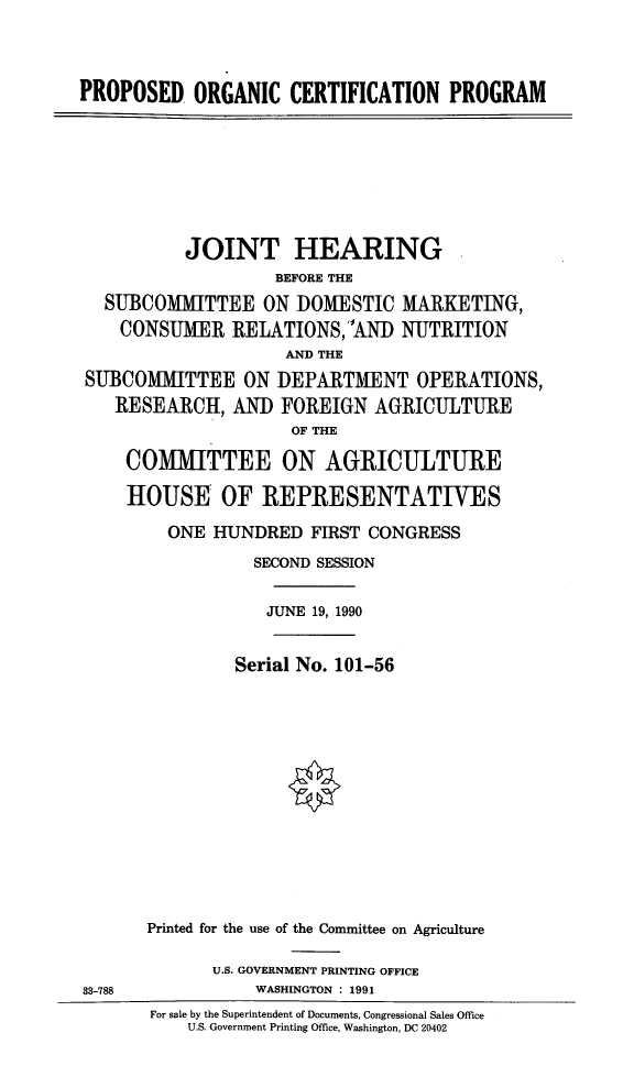 handle is hein.cbhear/prorgcp0001 and id is 1 raw text is: 



PROPOSED   ORGANIC   CERTIFICATION   PROGRAM








           JOINT HEARING
                    BEFORE THE
  SUBCOMMIITTEE   ON  DOMESTIC  MARKETING,
    CONSUMER   RELATIONS,  1AND NUTRITION
                     AND THE
 SUBCOMMITTEE   ON  DEPARTMENT OPERATIONS,
    RESEARCH,  AND  FOREIGN   AGRICULTURE
                     OF THE

     COMMITTEE ON AGRICULTURE

     HOUSE OF REPRESENTATIVES

         ONE HUNDRED   FIRST CONGRESS
                 SECOND SESSION


                   JUNE 19, 1990


                Serial No. 101-56














       Printed for the use of the Committee on Agriculture

             U.S. GOVERNMENT PRINTING OFFICE
33-788            WASHINGTON : 1991
       For sale by the Superintendent of Documents, Congressional Sales Office
           U.S. Government Printing Office, Washington, DC 20402


