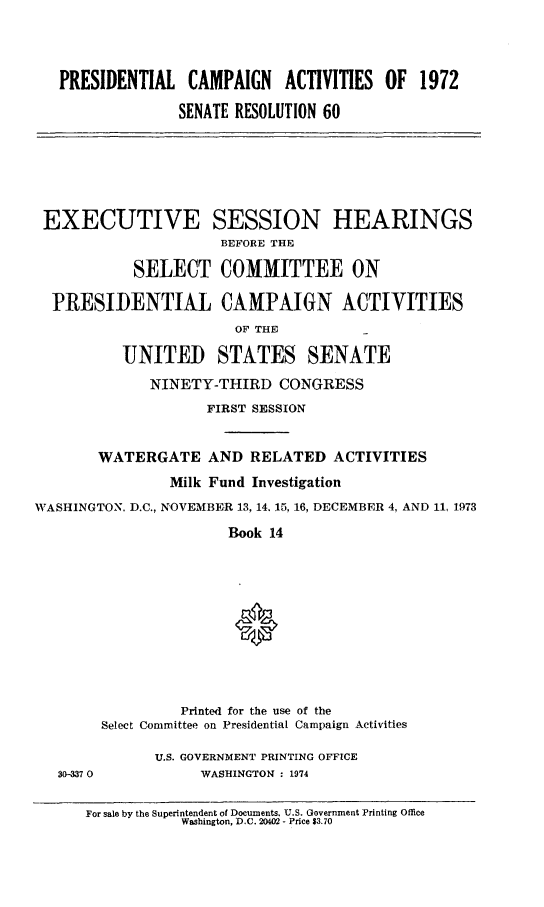 handle is hein.cbhear/prsncampa0001 and id is 1 raw text is: 



   PRESIDENTIAL CAMPAIGN     ACTIVITIES OF 1972

                 SENATE RESOLUTION 60






 EXECUTIVE SESSION HEARINGS
                      BEFORE THE

            SELECT COMMITTEE ON

  PRESIDENTIAL CAMPAIGN ACTIVITIES
                       OF THE

          UNITED STATES SENATE
             NINETY-THIRD CONGRESS
                    FIRST SESSION


       WATERGATE AND RELATED ACTIVITIES
                Milk Fund Investigation
WASHINGTON. D.C., NOVEMBER 13, 14. 15, 16, DECEMBER 4, AND 11, 1973
                       Book 14




                       0





                 Printed for the use of the
        Select Committee on Presidential Campaign Activities

              U.S. GOVERNMENT PRINTING OFFICE
   30-337 0        WASHINGTON : 1974

      For sale by the Superintendent of Documents. U.S. Government Printing Office
                 Washington, D.C. 20402 - Price $3.70


