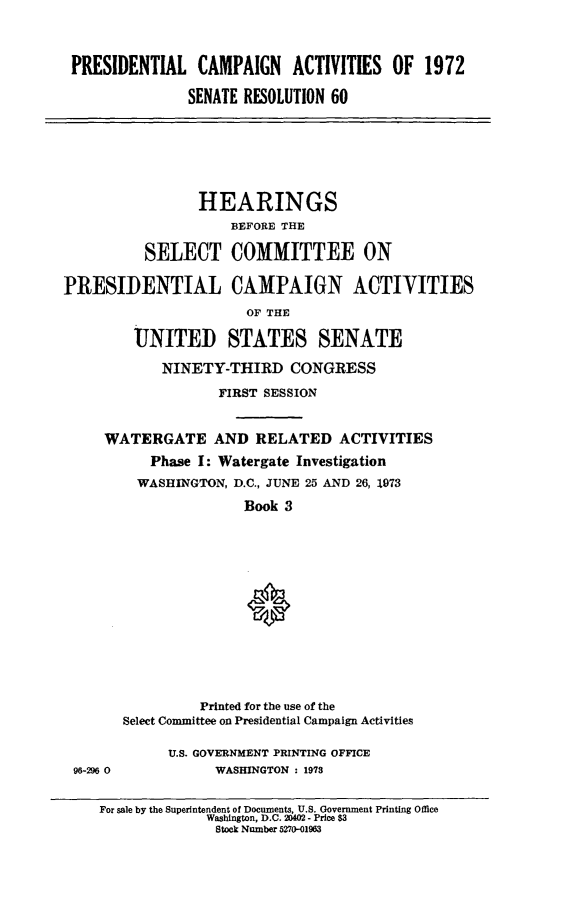 handle is hein.cbhear/prsntlcmpiii0001 and id is 1 raw text is: 



PRESIDENTIAL CAMPAIGN ACTIVITIES OF 1972

              SENATE RESOLUTION 60


                 HEARINGS
                     BEFORE THE

          SELECT COMMITTEE ON

PRESIDENTIAL CAMPAIGN ACTIVITIES
                      OF THE

         UNITED STATES SENATE

            NINETY-THIRD CONGRESS

                   FIRST SESSION


     WATERGATE AND RELATED ACTIVITIES
           Phase I: Watergate Investigation
         WASHINGTON, D.C., JUNE 25 AND 26, 1973

                      Book 3














                 Printed for the use of the
       Select Committee on Presidential Campaign Activities


96-296 0


U.S. GOVERNMENT PRINTING OFFICE
      WASHINGTON : 1973


For sale by the Superintendent of Documents, U.S. Government Printing Office
             Washington, D.C. 20402 - Price $3
             Stock Number 5270-01963


