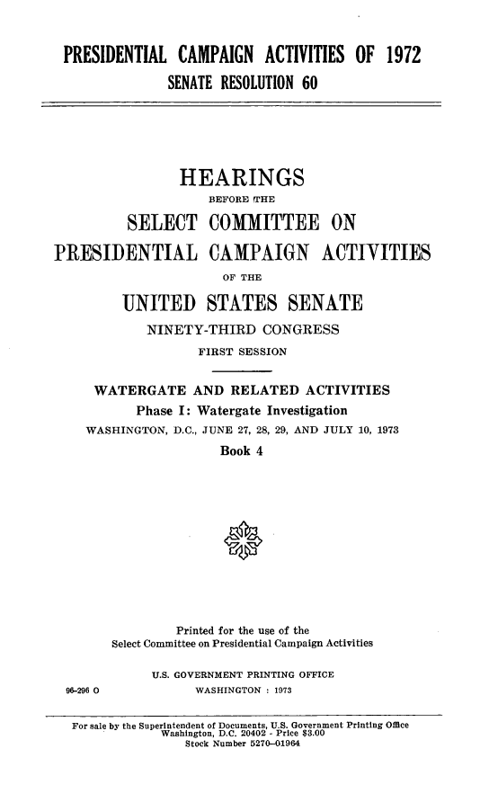 handle is hein.cbhear/prsntlcmpiv0001 and id is 1 raw text is: 



PRESIDENTIAL CAMPAIGN ACTIVITIES OF 1972

              SENATE RESOLUTION 60


                 HEARINGS
                     BEFORE THE

          SELECT COMMITTEE ON

PRESIDENTIAL CAMPAIGN ACTIYITIES
                       OF THE

         UNITED STATES SENATE

             NINETY-THIRD CONGRESS

                   FIRST SESSION


     WATERGATE AND RELATED ACTIVITIES
           Phase I: Watergate Investigation
    WASHINGTON, D.C., JUNE 27, 28, 29, AND JULY 10, 1973

                      Book 4


96-296 0


         Printed for the use of the
Select Committee on Presidential Campaign Activities

     U.S. GOVERNMENT PRINTING OFFICE
           WASHINGTON : 1973


For sale by the Superintendent of Documents, U.S. Government Printing Office
            Washington, D.C. 20402 - Price $3.00
               Stock Number 5270-01964


