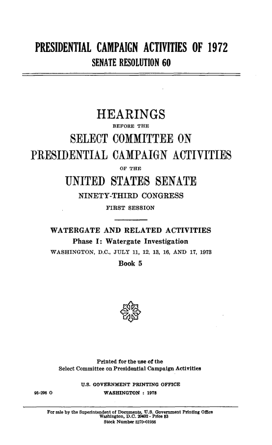 handle is hein.cbhear/prsntlcmpv0001 and id is 1 raw text is: 






PRESIDENTIAL CAMPAIGN ACTIVITIES OF 1972

              SENATE RESOLUTION 60


                 HEARINGS
                     BEFORE THE

          SELECT COMMITTEE ON

PRESIDENTIAL CAMPAIGN ACTIVITIES
                       OF THE

         UNITED STATES SENATE

            NINETY-THIRD CONGRESS

                   FIRST SESSION



     WATERGATE AND RELATED ACTIVITIES
           Phase I: Watergate Investigation
     WASHINGTON, D.C., JULY 11, 12, 13, 16, AND 17, 1973

                      Book 5














                 Printed for the use of the
       Select Committee on Presidential Campaign Activities


96-296 0


U.S. GOVERNMENT PRINTING OFFICE
      WASHINGTON : 1978


For sale by the Superintendent of Documents, U.S. Government Printing Office
             Washington, D.C. 20402- Price $3
             Stock Number 5270-01956


