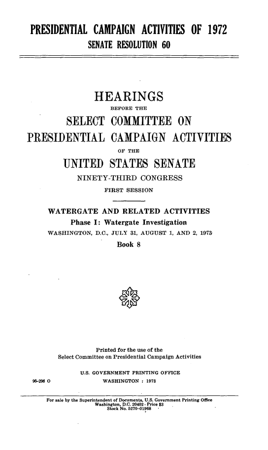 handle is hein.cbhear/prsntlcmpviii0001 and id is 1 raw text is: 



PRESIDENTIAL CAMPAIGN ACTIVITIES OF 1972

              SENATE RESOLUTION 60


                 HEARINGS
                     BEFORE THE

          SELECT COMMITTEE ON

PRESIDENTIAL CAMPAIGN ACTIVITIES
                       OF THE

         UNITED STATES SENATE

            NINETY-THIRD CONGRESS

                   FIRST SESSION


     WATERGATE AND RELATED ACTIVITIES
           Phase I: Watergate Investigation
     WASHINGTON, D.C., JULY 31, AUGUST 1, AND 2, 1973

                      Book 8
















                 Printed for the use of the
        Select Committee on Presidential Campaign Activities


96-296 0


U.S. GOVERNMENT PRINTING OFFICE
      WASHINGTON : 1978


For sale by the Superintendent of Documents, U.S. Government Printing Office
            Washington, D.C. 20402 - Price $3
               Stock No. 5270-01968



