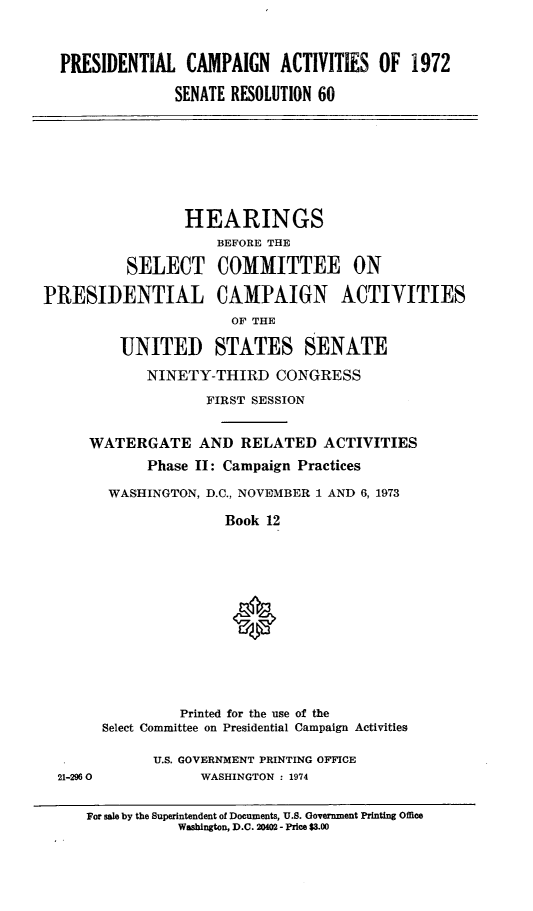 handle is hein.cbhear/prstcamp0001 and id is 1 raw text is: 




PRESIDENTIAL CAMPAIGN ACTIVITIES OF 1972

              SENATE RESOLUTION 60


                 HEARINGS
                     BEFORE THE

          SELECT COMMITTEE ON

PRESIDENTIAL CAMPAIGN ACTIVITIES
                       OF THE

         UNITED STATES SENATE

            NINETY-THIRD CONGRESS

                    FIRST SESSION


WATERGATE AND RELATED ACTIVITIES

       Phase II: Campaign Practices

  WASHINGTON, D.C., NOVEMBER 1 AND 6, 1973

                Book 12















           Printed for the use of the
  Select Committee on Presidential Campaign Activities


21-2960


U.S. GOVERNMENT PRINTING OFFICE
      WASHINGTON : 1974


For sale by the Superintendent of Documents, U.S. Government Printing Office
           Washington, D.C. 20402 - Price $3.00


