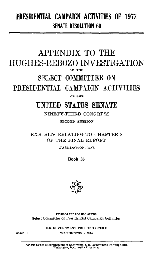 handle is hein.cbhear/prtialcmp0001 and id is 1 raw text is: 


   PRESIDENTIAL CAMPAIGN ACTIVITIES OF 1972

                SENATE RESOLUTION 60





          APPENDIX TO THE

HUGHES-REBOZO INVESTIGATION
                      OF THE

          SELECT COMMITTEE ON

  PRESIDENTIAL CAMPAIGN ACTIVITIES
                      OF THE

          UNITED STATES SENATE
             NINETY-THIRD CONGRESS
                  SECOND SESSION

        EXHIBITS RELATING TO CHAPTER 8
              OF THE FINAL REPORT
                  WASHINGTON, D.C.

                     Book 26










                 Printed for the use of the
        Select Committee on Presidential Campaign Activities

             U.S. GOVERNMENT PRINTING OFFICE
   39-34 0        WASHINGTON : 1974


For sale by the Superintendent of Documents, U.S. Government Printing Office
          Washington, D.C. 20402 - Price $4.90


