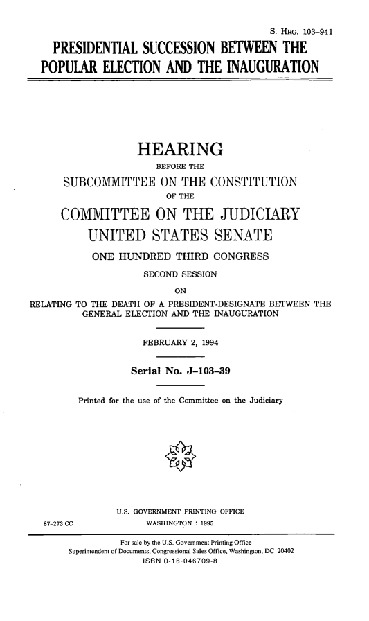 handle is hein.cbhear/psbpei0001 and id is 1 raw text is: S. HRG. 103-941
PRESIDENTIAL SUCCESSION BETWEEN THE
POPULAR ELECTION AND THE INAUGURATION
HEARING
BEFORE THE
SUBCOMMITTEE ON THE CONSTITUTION
OF THE
COMMITTEE ON THE JUDICIARY
UNITED STATES SENATE
ONE HUNDRED THIRD CONGRESS
SECOND SESSION
ON
RELATING TO THE DEATH OF A PRESIDENT-DESIGNATE BETWEEN THE
GENERAL ELECTION AND THE INAUGURATION
FEBRUARY 2, 1994
Serial No. J-103-39
Printed for the use of the Committee on the Judiciary
U.S. GOVERNMENT PRINTING OFFICE
87-273 CC           WASHINGTON : 1995
For sale by the U.S. Government Printing Office
Superintendent of Documents, Congressional Sales Office, Washington, DC 20402
ISBN 0-16-046709-8



