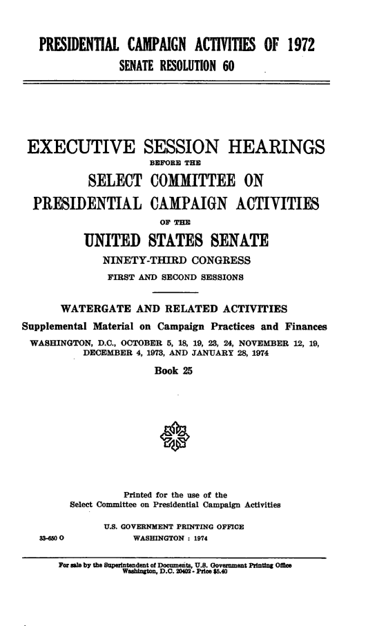 handle is hein.cbhear/psdtlcamp0001 and id is 1 raw text is: 



   PRESIDENTIAL CAMPAIGN ACTIVITIES OF 1972

                SENATE RESOLUTION 60







 EXECUTIVE SESSION HEARINGS
                      BEFORE THE

           SELECT COMMITTEE ON

  PRESIDENTIAL CAMPAIGN ACTIVITIES
                       OF THE

          UNITED STATES SENATE
              NINETY-THIRD CONGRESS
              FIRST AND SECOND SESSIONS


       WATERGATE AND RELATED ACTIVITIES
Supplemental Material on Campaign Practices and Finances
WASHINGTON, D.C., OCTOBER 5, 18, 19, 23, 24, NOVEMBER 12, 19,
          DECEMBER 4, 1973, AND JANUARY 28, 1974

                      Book 25











                 Printed for the use of the
        Select Committee on Presidential Campaign Activities

              U.S. GOVERNMENT PRINTING OFFICE
   M-00            WASHINGTON : 1974

      For sele by the Spentendent of Docunents, U.S. Government Printing Ofiee
                 Washington, D.C. 20402- Price $5.40


