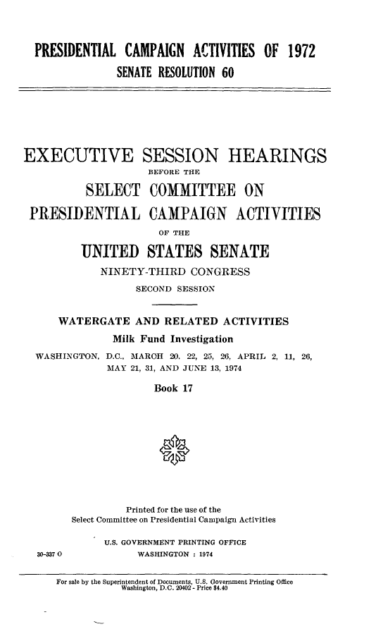 handle is hein.cbhear/psntlcmp0001 and id is 1 raw text is: 



  PRESIDENTIAL CAMPAIGN ACTIVITIES OF 1972

                SENATE RESOLUTION 60







EXECUTIVE SESSION HEARINGS
                     BEFORE THE

          SELECT COMMITTEE ON

 PRESIDENTIAL CAMPAIGN ACTIVITIES
                       OF THE

          UNITED STATES SENATE
             NINETY-THIRD CONGRESS
                   SECOND SESSION


      WATERGATE AND RELATED ACTIVITIES
               Milk Fund Investigation
  WASHINGTON, D.C.. MAROH 20. 22, 25, 26, APRIL 2, 11, 26,
              MAY 21, 31, AND JUNE 13, 1974

                      Book 17






                      0



                 Printed for the use of the
        Select Committee on Presidential Campaign Activities

             U.S. GOVERNMENT PRINTING OFFICE
  30-3370          WASHINGTON : 1974


For sale by the Superintendent of Documents, U.S. Government Printing Office
           Washington, D.C. 20402 - Price $4.40


