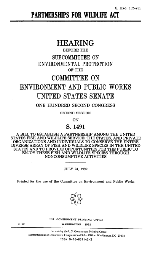 handle is hein.cbhear/pswda0001 and id is 1 raw text is: S. HRG. 102-751
PARTNERSHIPS FOR WILDLIFE ACT
HEARING
BEFORE THE
SUBCOMMITTEE ON
ENVIRONMENTAL PROTECTION
OF THE
COMITTEE ON
ENVI[RONMENT AND PUBLIC WORKS
UNITED STATES SENATE
ONE HUNDRED SECOND CONGRESS
SECOND SESSION
ON
S. 1491
A BILL TO ESTABLISH A PARTNERSHIP AMONG THE UNITED
STATES FISH AND WILDLIFE SERVICE, THE STATES, AND PRIVATE
ORGANIZATIONS AND INDIVIDUALS TO CONSERVE THE ENTIRE
DIVERSE ARRAY OF FISH AND WILDLIFE SPECIES IN THE UNITED
STATES AND TO PROVIDE OPPORTUNITIES FOR THE PUBLIC TO
ENJOY THESE FISH AND WILDLIFE SPECIES THROUGH
NONCONSUMPTIVE ACTIVITIES
JULY 24, 1992
Printed for the use of the Committee on Environment and Public Works
U.S. GOVERNMENT PRINTING OFFICE
57-667           WASHINGTON : 1992
For sale by the U.S. Government Printing Office
Superintendent of Documents, Congressional Sales Office, Washington, DC 20402
ISBN 0-16-039142-3


