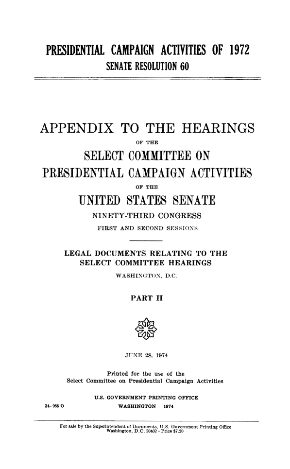 handle is hein.cbhear/ptiahese0001 and id is 1 raw text is: PRESIDENTIAL CAMPAIGN ACTIVITIES OF 1972
SENATE RESOLUTION 60

APPENDIX TO THE HEARINGS
OF THE
SELECT COMMITTEE ON
PRESIDENTIAL CAMPAIGN ACTIVITIES
OF THE
UNITED STATES SENATE
NINETY-THIRD CONGRESS
FIRST AND SECOND SESSIONS
LEGAL DOCUMENTS RELATING TO THE
SELECT COMMITTEE HEARINGS
WASHINGTON, D.C.
PART II
JUNE 28, 1974

Printed for the use of the
Select Committee on Presidential Campaign Activities

34-9660

U.S. GOVERNMENT PRINTING OFFICE
WASHINGTON 1974

For sale by the Superintendent of Documents, U.S. Government Printing Office
Washington, D.C. 20402 - Price $7.20


