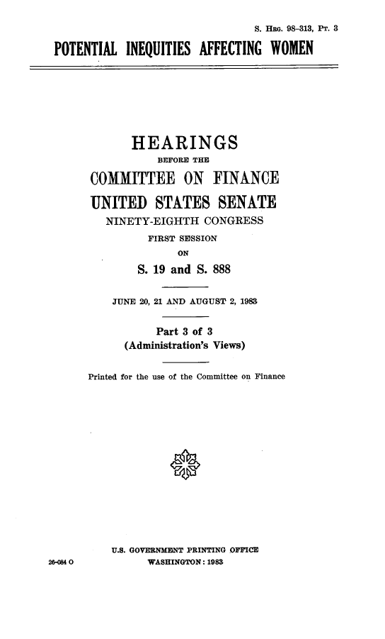 handle is hein.cbhear/ptlaffc0001 and id is 1 raw text is: 

                               S. Him. 9-313, Ir. 3

POTENTIAL INEQUITIES AFFECTING WOMEN


       HEARINGS
           BEFORE THE

COMMITTEE ON FINANCE


UNITED STATES SENATE
   NINETY-EIGHTH CONGRESS

         FIRST SE]SSION
              ON

        S. 19 and S. 888


    JUNE 20, 21 AND AUGUST 2, 1983


           Part 3 of 3
      (Administration's Views)


Printed for the use of the Committee on Finance


















    U.S. GOVERNMENT PRINTING OFFICE
         WASHINGTON: 1983


26-0840


