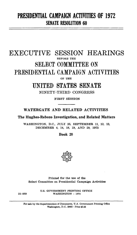 handle is hein.cbhear/ptlcmpnact0001 and id is 1 raw text is: 



PRESIDENTIAL CAMPAIGN ACTIVITIES OF 1972

             SENATE RESOLUTION 60


EXECUTIVE SESSION HEARINGS
                      BEFORID THE

            SELECT COMMITTEE ON

  PRESIDENTIAL CAMPAIGN ACTIVITIES
                        OF THE

           UNITED STATES SENATE
              NINETY-THIRD CONGRESS

                     FIRST SESSION


       WATERGATE AND RELATED ACTIVITIES

    The Hughes-Rebozo Investigation, and Related Matters

       WASHINGTON, D.C., JULY 25, SEPTEMBER 11, 12, 13,
            DECEMBER 4, 14, 18, 19, AND 20, 1973

                       Book 20


31-889


         Printed for the use of the
Select Committee on Presidential Campaign Activities


     U.S. GOVERNMENT PRINTING OFFICE
           WASHINGTON : 1974


For sale by the Superintendent of Documents, U.S. Government Printing Office
           Washington, D.C. 20402 - Price $2.55


