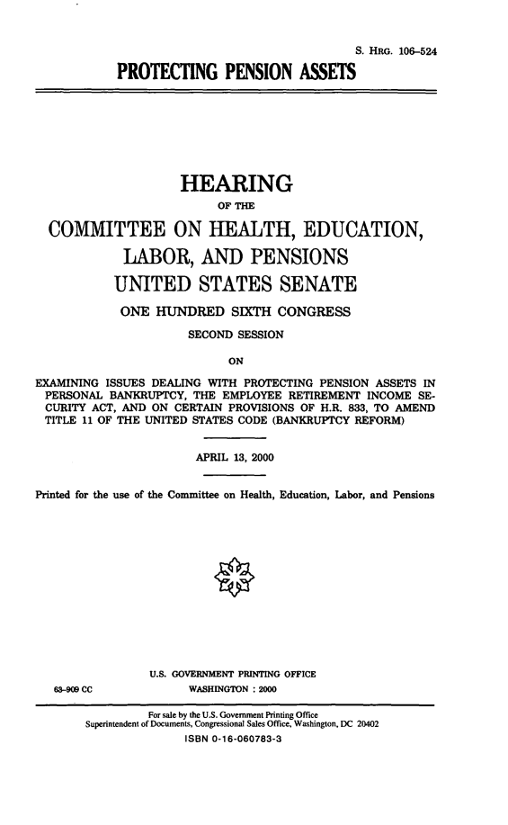 handle is hein.cbhear/ptpna0001 and id is 1 raw text is: 

                                              S. HRG. 106-524
            PROTECTING PENSION ASSETS







                     HEARING
                          OF THE

  COMMITTEE ON HEALTH, EDUCATION,

             LABOR, AND PENSIONS

           UNITED STATES SENATE
           ONE HUNDRED SIXTH CONGRESS
                      SECOND SESSION

                            ON
EXAMINING ISSUES DEALING WITH PROTECTING PENSION ASSETS IN
PERSONAL BANKRUPTCY, THE EMPLOYEE RETIREMENT INCOME SE-
CURITY ACT, AND ON CERTAIN PROVISIONS OF H.R. 833, TO AMEND
TITLE 11 OF THE UNITED STATES CODE (BANKRUPTCY REFORM)

                       APRIL 13, 2000

Printed for the use of the Committee on Health, Education, Labor, and Pensions











                U.S. GOVERNMENT PRINTING OFFICE
   63-909 CC          WASHINGTON : 2000
                For sale by the U.S. Government Printing Office
       Superintendent of Documents, Congressional Sales Office, Washington, DC 20402
                      ISBN 0-16-060783-3


