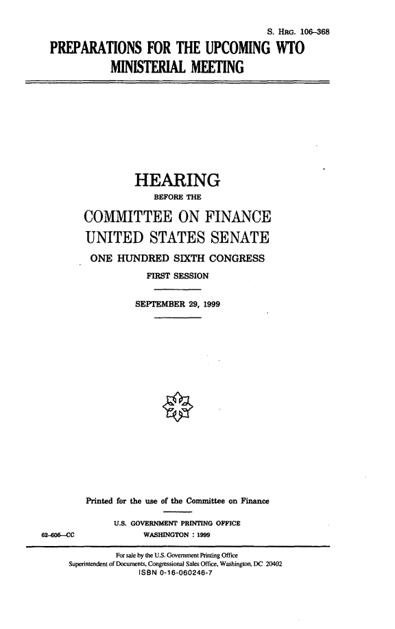 handle is hein.cbhear/puwtomm0001 and id is 1 raw text is: S. H G. 106-368
PREPARATIONS FOR THE UPCOMING WTO
MINISTERIAL MEETING

HEARING
BEFORE THE
COMMITTEE ON FINANCE
UNITED STATES SENATE
ONE HUNDRED SIXTH CONGRESS
FIRST SESSION
SEPTEMBER 29, 1999

62-00--CC

Printed for the use of the Committee on Finance
U.S. GOVERNMENT PRINTING OFFICE
WASHINGTON : 1999

For sale by the U.S. Government Printing Office
Superintendent of Documents, Congressional Sales Office, Washington, DC 20402
ISBN 0-16-060246-7


