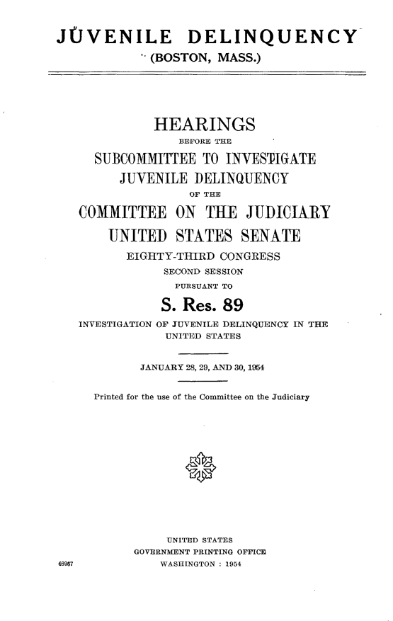 handle is hein.cbhear/qynb0001 and id is 1 raw text is: 


J(JVENILE DELINQUENCY

             (BOSTON, MASS.)







             HEARINGS
                 BEFORE THE

     SUBCOMMITTEE TO INVESTIGATE

         JUVENILE DELINQUENCY
                   OF THE

   COMMITTEE     ON  THE JUDICIARY

       UNITED STATES SENATE

          EIGHTY-THIRD CONGRESS
               SECOND SESSION
                 PURSUANT TO

               S. Res. 89
   INVESTIGATION OF JUVENILE DELINQUENCY IN THE
               UNITED STATES


            JANUARY 28, 29, AND 30, 1954


     Printed for the use of the Committee on the Judiciary






                  *








               UNITED STATES
           GOVERNMENT PRINTING OFFICE
46967          WASHINGTON : 1954


