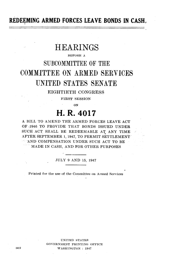 handle is hein.cbhear/raflbc0001 and id is 1 raw text is: 



REDEEMING  ARMED   FORCES LEAVE  BONDS  IN CASH,


              HEARINGS
                  BEFORE A

          SUBCOMMITTEE OF THE

  COMMITTEE ON ARMED SERVICES

       UNITED STATES SENATE

           EIGHTIETH  CONGRESS
                FIRST SESSION
                    ON

              H.  R.  4017
  A BILL TO AMEND THE ARMED FORCES LEAVE ACT
  OF -1946 TO PROVIDE THAT BONDS ISSUED UNDER
  SUCH ACT SHALL BE REDEEMABLE AT ANY TIME
  AFTER SEPTEMBER 1, 1947, TO PERMIT SETTLEMENT
    AND COMPENSATION UNDER SUCH ACT TO BE
    MADE  IN CASH, AND FOR OTHER PURPOSES


              JULY 9 AND 15, 1947


    Printed for the use of the Committee on Armed Services















                UNITED STATES
           GOVERNMENT PRINTING OFFICE
5412           WASHINGTON : 1947


