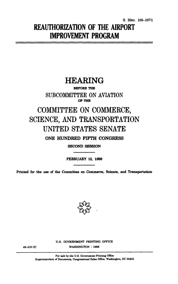 handle is hein.cbhear/raipvp0001 and id is 1 raw text is: 

                                   S. HRG. 105-1071
REAUTHORIZATION OF THE AIRPORT
      IMPROVEMENT PROGRAM


                   HEARING
                       BEFORE TH
            SUBCOMMITTEE ON AVIATION


        COMMITTEE ON COMMERCE,
     SCIENCE, AND TRANSPORTATION
          UNITED STATES SENATE
          ONE HUNDRED FIFTH CONGRESS
                    SECOND SESSION

                    FEBRUARY 12, 1998

Printed for the use of the Committee on Commerce, Science, and Transportation


49-219 CC


U.S. GOVERNMENT PRINTING OFFICE
     WASHINGTON : 1998


        For sale by the U.S. Government Printing Office
Superintendent of Documents, Congressional Sales Office, Washington, DC 20402


