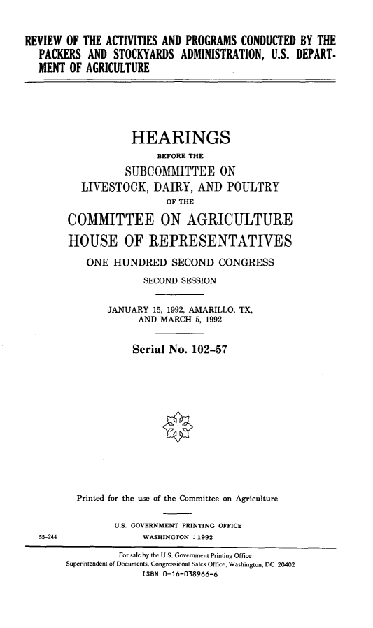 handle is hein.cbhear/rapcpsa0001 and id is 1 raw text is: REVIEW OF THE ACTIVITIES AND PROGRAMS CONDUCTED BY THE
PACKERS AND STOCKYARDS ADMINISTRATION, U.S. DEPART.
MENT OF AGRICULTURE
HEARINGS
BEFORE THE
SUBCOMMITTEE ON
LIVESTOCK, DAIRY, AND POULTRY
OF THE
COMMITTEE ON AGRICULTURE
HOUSE OF REPRESENTATIVES
ONE HUNDRED SECOND CONGRESS
SECOND SESSION
JANUARY 15, 1992, AMARILLO, TX,
AND MARCH 5, 1992
Serial No. 102-57
Printed for the use of the Committee on Agriculture
U.S. GOVERNMENT PRINTING OFFICE
55-244            WASHINGTON :1992
For sale by the U.S. Government Printing Office
Superintendent of Documents, Congressional Sales Office, Washington, DC 20402
ISBN 0-16-038966-6


