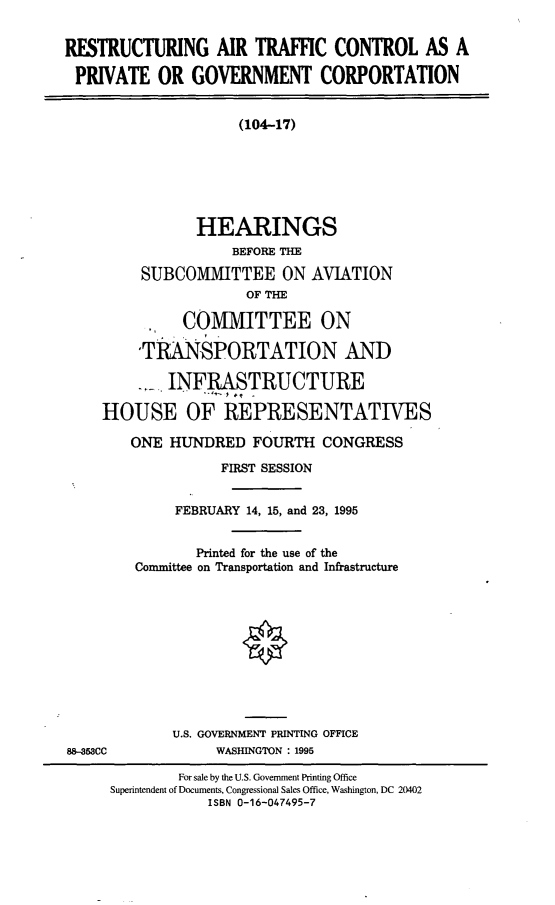 handle is hein.cbhear/ratcpgc0001 and id is 1 raw text is: RESTRUCTURING AIR TRAFFIC CONTROL AS A
PRIVATE OR GOVERNMENT CORPORTATION
(104-17)
HEARINGS
BEFORE THE
SUBCO1IMITTEE ON AVIATION
OF THE
COMMITTEE ON
'TRANSPORTATION AND
- INFRASTRUCTURE
HOUSE OF REPRESENTATIVES
ONE HUNDRED FOURTH CONGRESS
FIRST SESSION
FEBRUARY 14, 15, and 23, 1995
Printed for the use of the
Committee on Transportation and Infrastructure
U.S. GOVERNMENT PRINTING OFFICE
88--53CC        WASHINGTON : 1995

For sale by the U.S. Government Printing Office
Superintendent of Documents, Congressional Sales Office, Washington, DC 20402
ISBN 0-16-047495-7


