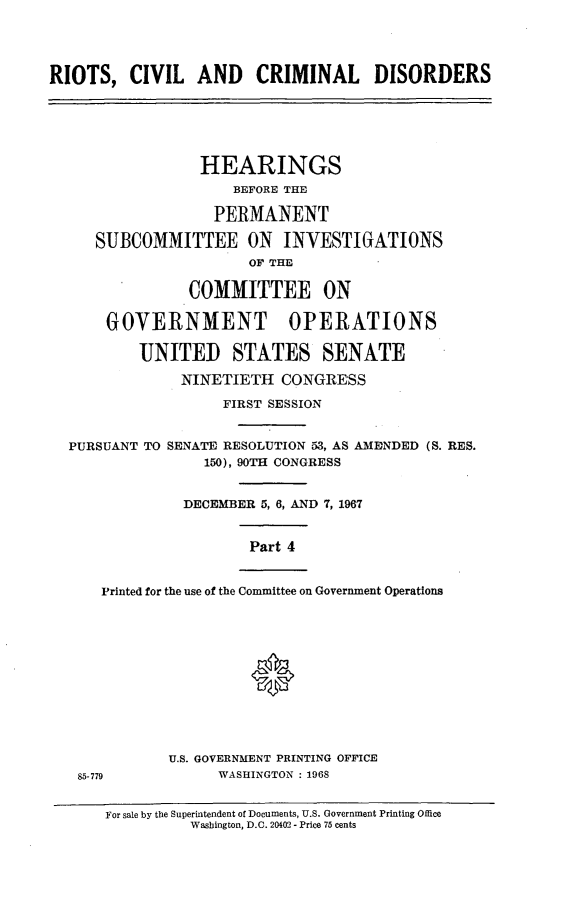 handle is hein.cbhear/rccdiv0001 and id is 1 raw text is: 




RIOTS,   CIVIL   AND CRIMINAL DISORDERS






                 HEARINGS
                     BEFORE THE

                   PERMANENT

     SUBCOMMITTEE ON INVESTIGATIONS
                       OF THE

                COMMITTEE ON

       GOVERNMENT OPERATIONS

          UNITED STATES SENATE

               NINETIETH   CONGRESS

                    FIRST SESSION


  PURSUANT TO SENATE RESOLUTION 53, AS AMENDED (S. RES.
                  150), 90TH CONGRESS


               DECEMBER 5, 6, AND 7, 1967


                       Part 4


      Printed for the use of the Committee on Government Operations







                       0




              U.S. GOVERNMENT PRINTING OFFICE
   85-779          WASHINGTON : 1968


      For sale by the Superintendent of Documents, U.S. Government Printing Office
                Washington, D.C. 20402 - Price 75 cents


