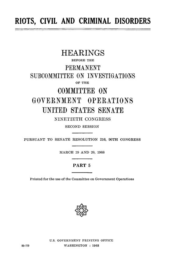 handle is hein.cbhear/rccdv0001 and id is 1 raw text is: 



RIOTS,  CIVIL  AND   CRIMINAL DISORDERS





               HEARINGS
                   BEFORE THE

                 PERMANENT
     SUBCOMMITTEE   ON  INVESTIGATIONS
                    OF THE

              COMMITTEE ON

      GOVERNMENT OPERATIONS

         UNITED   STATES SENATE
             NINETIETH CONGRESS
                 SECOND SESSION

   PURSUANT TO SENATE RESOLUTION 216, 90TH CONGRESS

               MARCH 19 AND 20, 1968


                   PART 5


     Printed for the use of the Committee on Government Operations












           U.S. GOVERNMENT PRINTING OFFICE
  85-779        WASHINGTON : 1968


