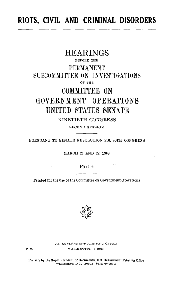 handle is hein.cbhear/rccdvi0001 and id is 1 raw text is: 



RIOTS,   CIVIL   AND CRIMINAL DISORDERS







                 HEARINGS
                     BEFORE THE

                   PERMANENT

      SUBCOMMITTEE ON INVESTIGATIONS
                       OF TlE     *

                COMMITTEE ON

       GOYERNMENT OPERATIONS

          UNITED STATES SENATE

               NINETIETH  CONGRESS

                   SECOND SESSION


    PURSUANT TO SENATE RESOLUTION 216, 90TH CONGRESS


                 MARCH 21 AND 22, 1968


                      Part 6


      Printed for the use of the Committee on Government Operations















             U.S. GOVERNMENT PRINTING OFFICE
   85-779         WASHINGTON : 1968


   For sale by the Superintendent of Documents, U.S. Government Printing Office
              Washington, D.C. 20402 Price 40 cents


