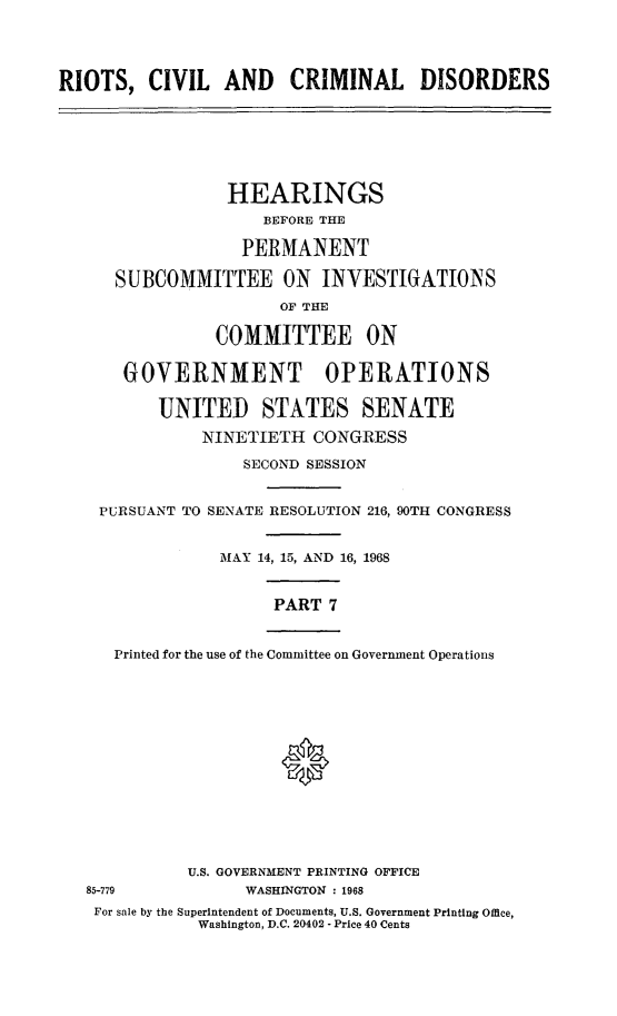 handle is hein.cbhear/rccdvii0001 and id is 1 raw text is: 




RIOTS,   CIVIL   AND CRIMINAL DISORDERS


           HEARINGS
               BEFORE THE

             PERMANENT

SUBCOMMITTEE ON INVESTIGATIONS
                 OF THE

          COMMITTEE ON

 GOVERNMENT OPERATIONS

    UNITED STATES SENATE

         NINETIETH  CONGRESS

             SECOND SESSION


PURSUANT TO


SENATE RESOLUTION 216, 90TH CONGRESS


MAY  14, 15, AND 16, 1968


       PART 7


   Printed for the use of the Committee on Government Operations














          U.S. GOVERNMENT PRINTING OFFICE
85-779          WASHINGTON : 1968
For sale by the Superintendent of Documents, U.S. Government Printing Office,
           Washington, D.C. 20402 - Price 40 Cents


