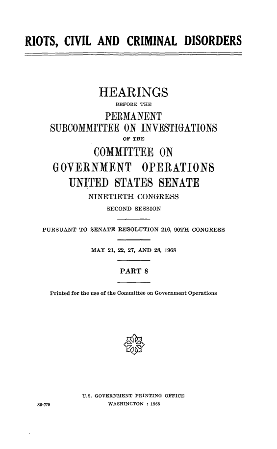 handle is hein.cbhear/rccdviii0001 and id is 1 raw text is: 



RIOTS,  CIVIL  AND   CRIMINAL DISORDERS





               HEARINGS
                   BEFORE THE

                 PERMANENT
     SUBCOMMITTEE ON INVESTIGATIONS
                    OF TE

              COMMITTEE ON

      GOVERNMENT OPERATIONS

         UNITED STATES SENATE
             NINETIETH CONGRESS
                 SECOND SESSION

    PURSUANT TO SENATE RESOLUTION 216, 90TH CONGRESS

              MAY 21, 22, 27, AND 28, 1968


                    PART 8

     Printed for the use of the Committee on Government Operations












            U.S. GOVERNMENT PRINTING OFFICE
   85-779        WASHINGTON : 1968


