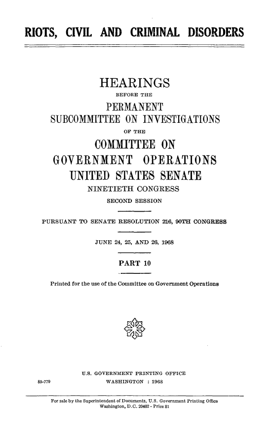 handle is hein.cbhear/rccdx0001 and id is 1 raw text is: 



RIOTS,   CIVIL   AND CRIMINAL DISORDERS







                 HEARINGS
                     BEFORE THE

                   PERMANENT

      SUBCOMMITTEE ON INVESTIGATIONS
                       OF THE

                COMMITTEE ON

       GOVERNMENT OPERATIONS

          UNITED STATES SENATE

              NINETIETH   CONGRESS

                   SECOND SESSION


    PURSUANT TO SENATE RESOLUTION 216, 90TH CONGRESS


                JUNE 24, 25, AND 26, 1968


                      PART  10


      Printed for the use of the Committee on Government Operations













             U.S. GOVERNMENT PRINTING OFFICE
   85-779          WASHINGTON : 1968


      For sale by the Superintendent of Documents, U.S. Government Printing Office
                 Washington, D.C. 20402 - Price $1


