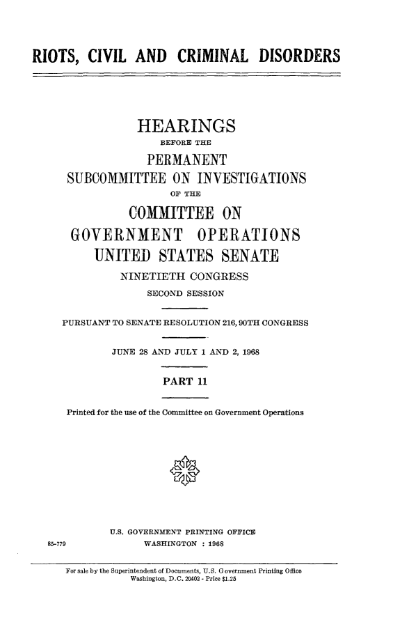 handle is hein.cbhear/rccdxi0001 and id is 1 raw text is: 




RIOTS,   CIVIL   AND CRIMINAL DISORDERS






                 HEARINGS
                     BEFORE THE

                   PERMANENT

      SUBCOMMITTEE ON INVESTIGATIONS
                      OF THE

                COMMITTEE ON

      GOVERNMENT OPERATIONS

          UNITED STATES SENATE

              NINETIETH   CONGRESS
                   SECOND SESSION


     PURSUANT TO SENATE RESOLUTION 216,90TH CONGRESS


             JUNE 28 AND JULY 1 AND 2, 1968


                     PART  11


      Printed for the use of the Committee on Government Operations






                      0




             U.S. GOVERNMENT PRINTING OFFICE
   85-779         WASHINGTON : 1968


For sale by the Superintendent of Documents, U.S. Government Printing Office
           Washington, D.C. 20402 - Price $1.25


