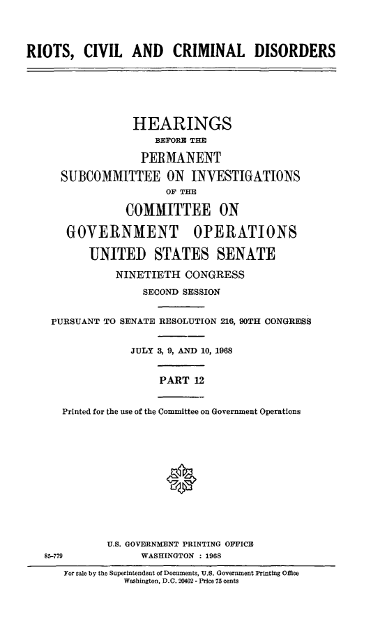 handle is hein.cbhear/rccdxii0001 and id is 1 raw text is: 




RIOTS,   CIVIL   AND CRIMINAL DISORDERS


             HEARINGS
                 BEFORE THE

               PERMANENT

  SUBCOMMITTEE ON INVESTIGATIONS
                   OF THE

            COMMITTEE ON

   GOVERNMENT OPERATIONS

      UNITED STATES SENATE

           NINETIETH  CONGRESS

               SECOND SESSION


PURSUANT TO SENATE RESOLUTION 216, 90TH CONGRESS


             JULY 3, 9, AND 10, 1968


                  PART 12


  Printed for the use of the Committee on Government Operations








                   0


85-779


U.S. GOVERNMENT PRINTING OFFICE
      WASHINGTON : 1968


For sale by the Superintendent of Documents, U.S. Government Printing Offlee
          Washington, D.C. 20402 - Price 75 cents


