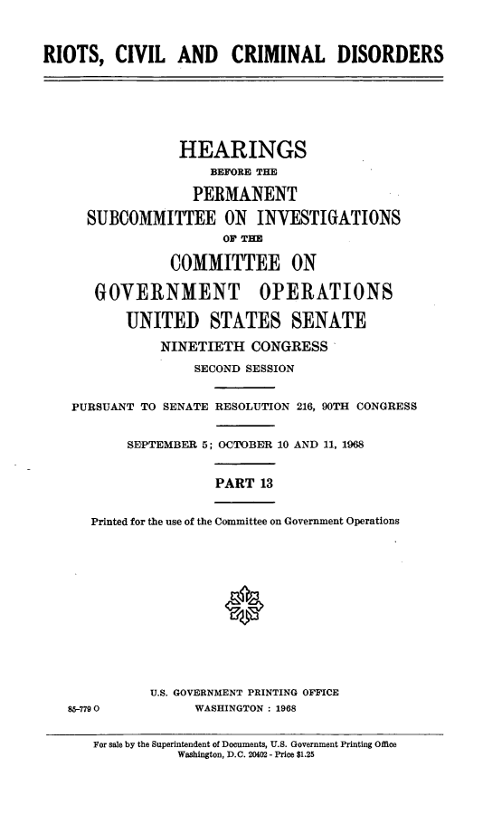 handle is hein.cbhear/rccdxiii0001 and id is 1 raw text is: 



RIOTS,   CIVIL   AND CRIMINAL DISORDERS


              HEARINGS
                  BEFORE THE

               PERMANENT

  SUBCOMMITTEE ON INVESTIGATIONS
                   OF TE

            COMMITTEE ON

   GOVERNMENT OPERATIONS

       UNITED STATES SENATE

           NINETIETH   CONGRESS

                SECOND SESSION


PURSUANT TO SENATE RESOLUTION 216, 90TH CONGRESS


       SEPTEMBER 5; OCTOBER 10 AND 11, 1968


                  PART  13


  Printed for the use of the Committee on Government Operations


85-7790


U.S. GOVERNMENT PRINTING OFFICE
      WASHINGTON : 1968


For sale by the Superintendent of Documents, U.S. Government Printing Office
           Washington, D.C. 20402 - Price $1.25


