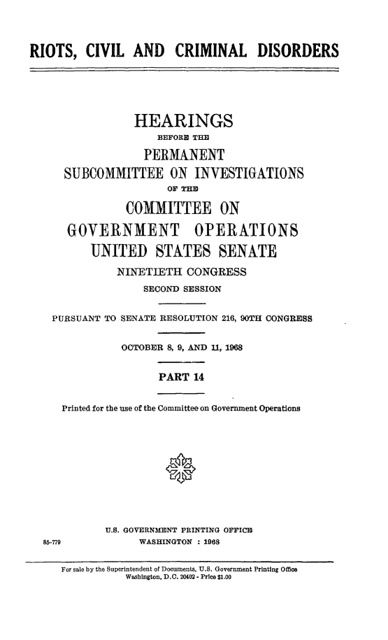 handle is hein.cbhear/rccdxiv0001 and id is 1 raw text is: 



RIOTS,   CIVIL   AND CRIMINAL DISORDERS






                 HEARINGS
                     BEFORE THE

                  PERMANENT

      SUBCOMMITTEE ON INVESTIGATIONS
                      OF TE

                COMMITTEE ON

      GOVERNMENT OPERATIONS

          UNITED STATES SENATE

              NINETIETH  CONGRESS
                  SECOND SESSION


    PURSUANT TO SENATE RESOLUTION 216, 90TH CONGRESS


               OCTOBER 8, 9, AND 11, 1968


                     PART  14


     Printed for the use of the Committee on Government Operations






                      *




            U.S. GOVERNMENT PRINTING OFFICE
  85-779          WASHINGTON : 1968


For sale by the Superintendent of Documents, U.S. Government Printing Office
          Washington, D.O. 20402 - Price $1.00



