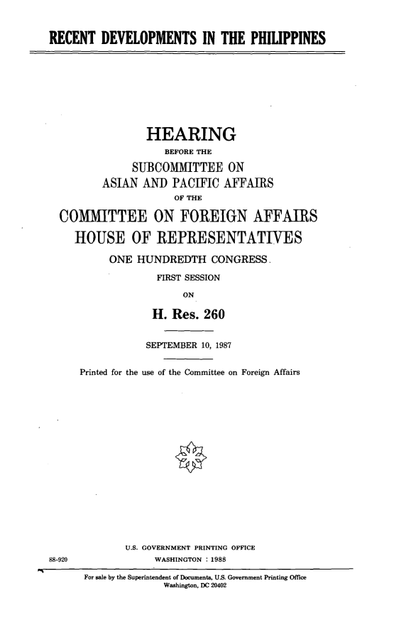 handle is hein.cbhear/rcphll0001 and id is 1 raw text is: RECENT DEVELOPMENTS IN THE PHILIPPINES

HEARING
BEFORE THE
SUBCOMITTEE ON
ASIAN An PACIFIC AFFAIRS
OF THE
COMMITTEE ON FOREIGN AFFAIRS
HOUSE OF REPRESENTATIVES
ONE HUNDREDTH CONGRESS.
FIRST SESSION
ON
H. Res. 260
SEPTEMBER 10, 1987
Printed for the use of the Committee on Foreign Affairs

U.S. GOVERNMENT PRINTING OFFICE
88-920                          WASHINGTON :1988
For sale by the Superintendent of Documents, U.S. Government Printing Office
Washington, DC 20402


