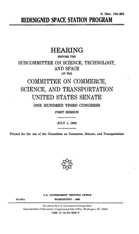handle is hein.cbhear/rdssp0001 and id is 1 raw text is: S. IHnG. 103-283
REDESIGNED SPACE STATION PROGRAM

HEARING
BEFORE THE
SUBCOMMITTEE ON SCIENCE, TECHNOLOGY,
AND SPACE
OF THE
COMMITTEE ON COMMERCE,
SCIENCE, AND TRANSPORTATION
UNITED STATES SENATE
ONE HUNDRED THIRD CONGRESS
FIRST SESSION

JULY 1, 1993

Printed for the use of the Committee on Commerce, Science, and Transportation

U.S. GOVERNMENT PRINTING OFFICE
WASHINGTON : 1993

70-187cc

For sale by the U.S. Government Printing Office
Superintendent of Documents, Congressional Sales Office, Washington, DC 20402
ISBN 0-16-041808-9


