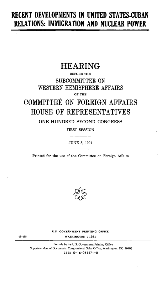 handle is hein.cbhear/rduscr0001 and id is 1 raw text is: RECENT DEVELOPMENTS IN UNITED STATES-CUBAN
RELATIONS: IMMIGRATION AND NUCLEAR POWER
HEARING
BEFORE THE
SUBCOMMITTEE ON
WESTERN HEMISPHERE AFFAIRS
OF THE
COMMITTEE ON FOREIGN AFFAIRS
HOUSE OF REPRESENTATIVES
ONE HUNDRED SECOND CONGRESS
FIRST SESSION
JUNE 5, 1991
Printed for the use of the Committee on Foreign Affairs
U.S. GOVERNMENT PRINTING OFFICE
46-465         WASHINGTON : 1991

For sale by the U.S. Government Printing Office
Superintendent of Documents, Congressional Sales Office, Washington, DC 20402
ISBN 0-16-035571-0


