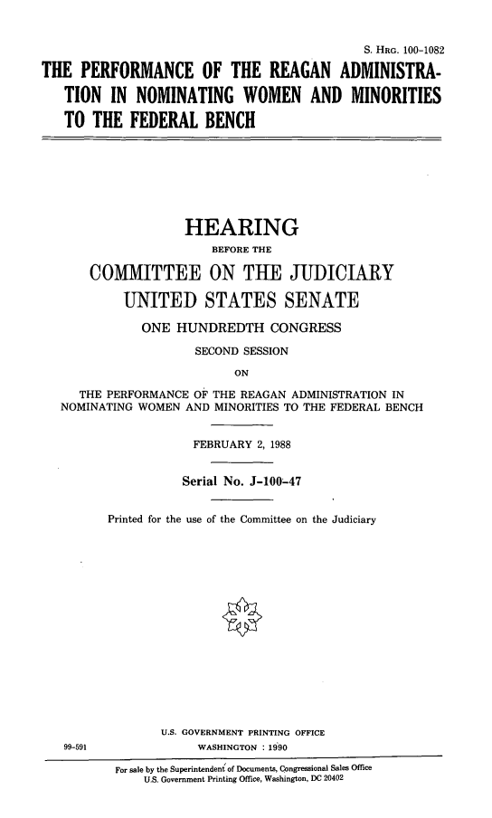 handle is hein.cbhear/reawom0001 and id is 1 raw text is: S. HRG. 100-1082
THE PERFORMANCE OF THE REAGAN ADMINISTRA-
TION IN NOMINATING WOMEN AND MINORITIES
TO THE FEDERAL BENCH
HEARING
BEFORE THE
COMITTEE ON THE JUDICIARY
UNITED STATES SENATE
ONE HUNDREDTH CONGRESS
SECOND SESSION
ON
THE PERFORMANCE OF THE REAGAN ADMINISTRATION IN
NOMINATING WOMEN AND MINORITIES TO THE FEDERAL BENCH
FEBRUARY 2, 1988
Serial No. J-100-47
Printed for the use of the Committee on the Judiciary
U.S. GOVERNMENT PRINTING OFFICE
99-591              WASHINGTON : 1990
For sale by the Superintendent of Documents, Congressional Sales Office
U.S. Government Printing Office, Washington, DC 20402


