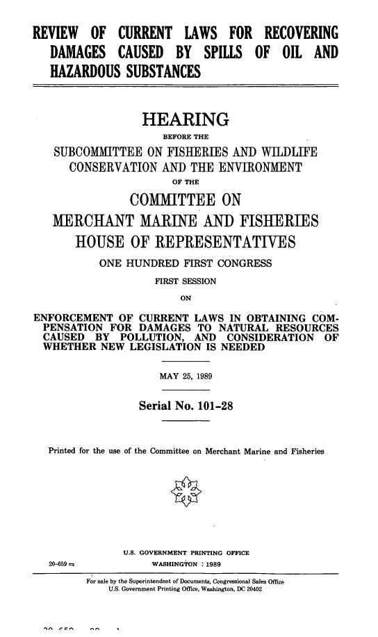 handle is hein.cbhear/recdspoil0001 and id is 1 raw text is: REVIEW OF CURRENT LAWS FOR RECOVERING
DAMAGES CAUSED     BY  SPILLS OF OIL AND
HAZARDOUS SUBSTANCES
HEARING
BEFORE THE
SUBCOMIITTEE ON FISHERIES AND WILDLIFE
CONSERVATION AND THE ENVIRONMENT
OF THE
COMMITTEE ON
MERCHANT MARINE AND FISHERIES
HOUSE OF REPRESENTATIVES
ONE HUNDRED FIRST CONGRESS
FIRST SESSION
ON
ENFORCEMENT OF CURRENT LAWS IN OBTAINING COM-
PENSATION FOR DAMAGES TO NATURAL RESOURCES
CAUSED BY POLLUTION, AND CONSIDERATION OF
WHETHER NEW LEGISLATION IS NEEDED
MAY 25, 1989
Serial No. 101-28
Printed for the use of the Committee on Merchant Marine and Fisheries
U.S. GOVERNMENT PRINTING OFFICE
20-659         WASHINGTON : 1989
For sale by the Superintendent of Documents, Congressional Sales Office
U.S. Government Printing Office, Washington, DC 20402


